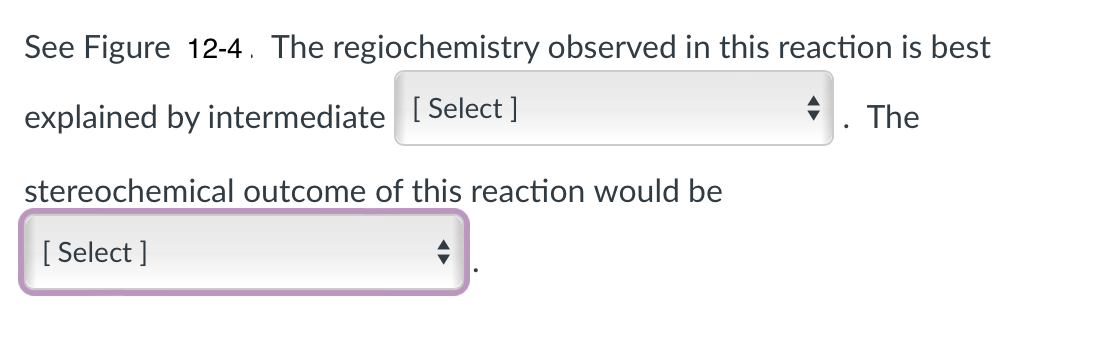 See Figure 12-4. The regiochemistry observed in this reaction is best
. The
explained by intermediate [Select ]
stereochemical outcome of this reaction would be
[Select]