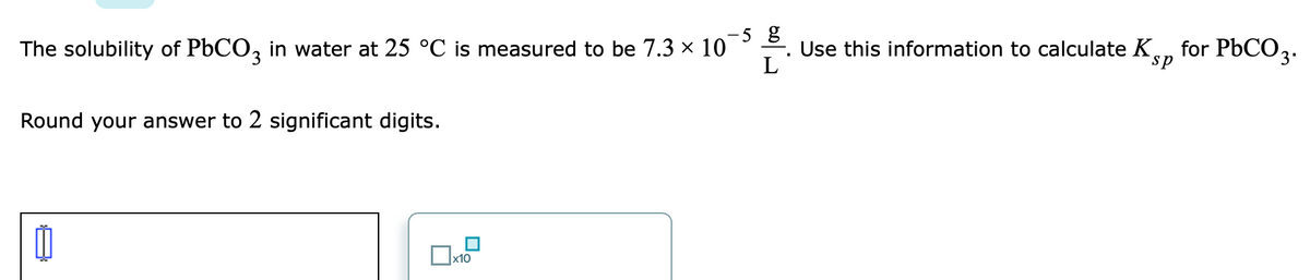 5 g
-. Use this information to calculate K
L
for PBCO3.
The solubility of PbCO, in water at 25 °C is measured to be 7.3 x 10
sp
Round your answer to 2 significant digits.
x10
