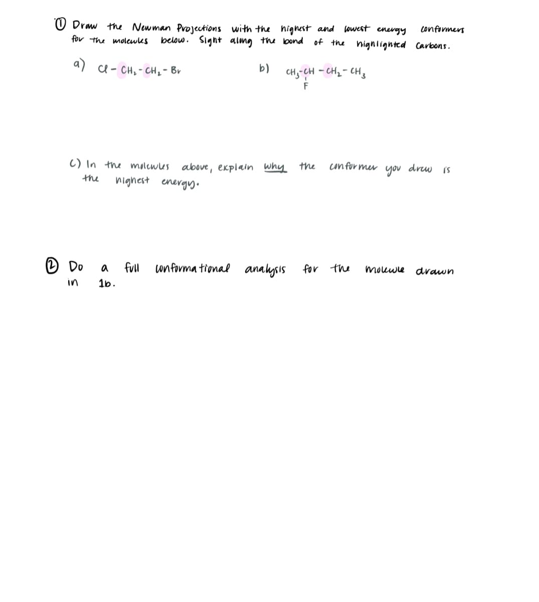 Draw the Newman Projections with the highest and lowest energy
for the molewkes
below. Sight along the bond
of the
a) Cl - CH₂ - CH₂ - Bv
C) In the molewles above, explain why
the
highest energy.
Do
b)
a
1b.
CHÍCH - CHÍ CH
F
full conformational analysis
the
conformers
highlighted Carbons.
for the
conformer you drew is
molewle drawn