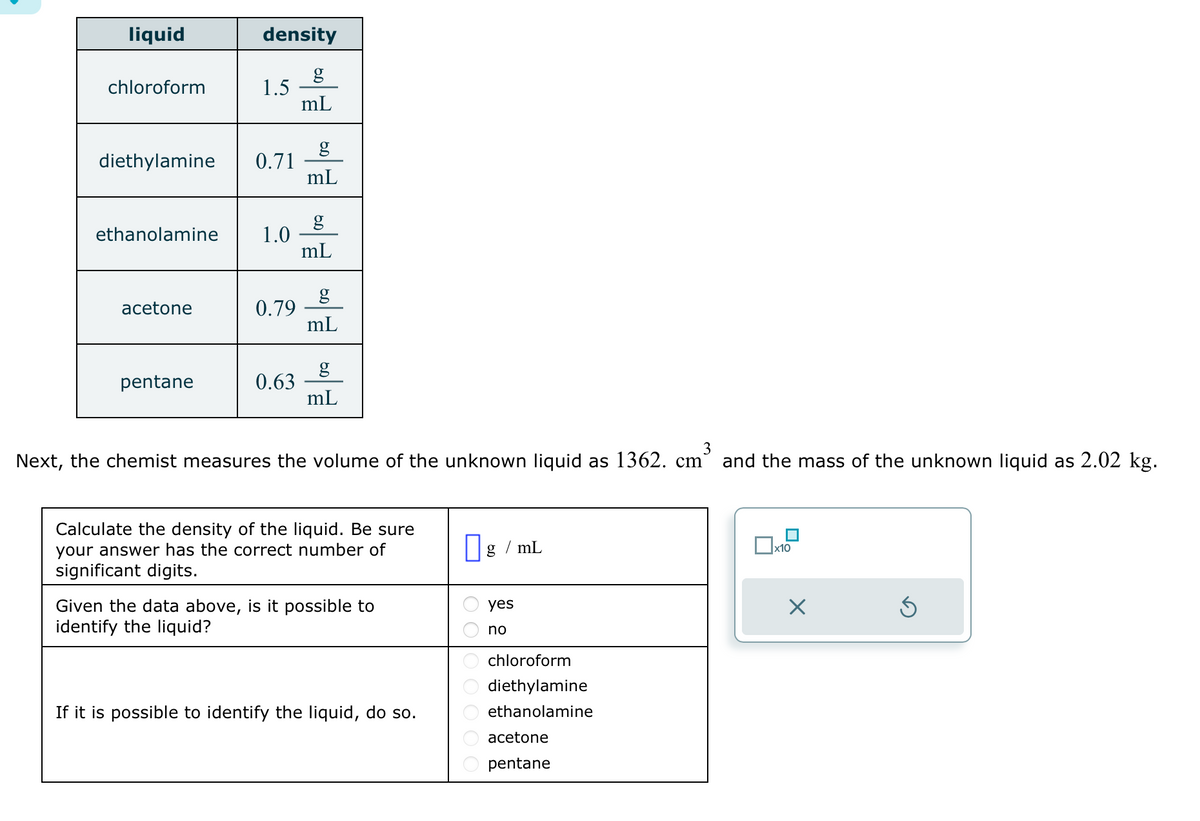 liquid
chloroform
density
diethylamine 0.71
acetone
1.5
ethanolamine 1.0
pentane
0.79
0.63
mL
g
mL
mL
g
mL
g
mL
Next, the chemist measures the volume of the unknown liquid as 1362. cm³ and the mass of the unknown liquid as 2.02 kg.
3
Calculate the density of the liquid. Be sure
your answer has the correct number of
significant digits.
Given the data above, is it possible to
identify the liquid?
If it is possible to identify the liquid, do so.
g/mL
yes
no
chloroform
diethylamine
ethanolamine
acetone
pentane
x10
X
Ś