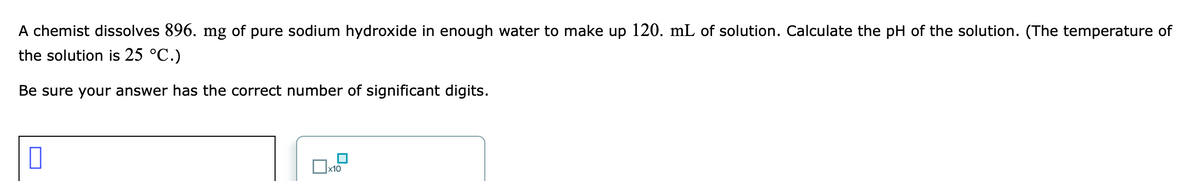 A chemist dissolves 896. mg of pure sodium hydroxide in enough water to make up 120. mL of solution. Calculate the pH of the solution. (The temperature of
the solution is 25 °C.)
Be sure your answer has the correct number of significant digits.
x10
