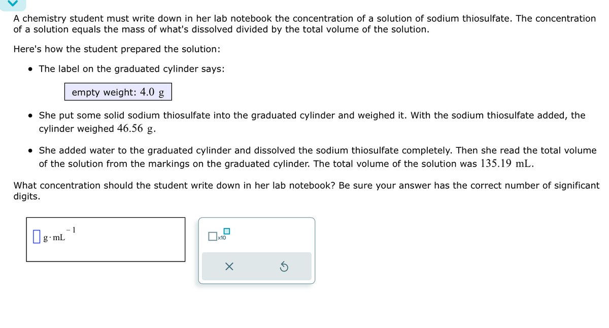 A chemistry student must write down in her lab notebook the concentration of a solution of sodium thiosulfate. The concentration
of a solution equals the mass of what's dissolved divided by the total volume of the solution.
Here's how the student prepared the solution:
• The label on the graduated cylinder says:
empty weight: 4.0 g
• She put some solid sodium thiosulfate into the graduated cylinder and weighed it. With the sodium thiosulfate added, the
cylinder weighed 46.56 g.
• She added water to the graduated cylinder and dissolved the sodium thiosulfate completely. Then she read the total volume
of the solution from the markings on the graduated cylinder. The total volume of the solution was 135.19 mL.
What concentration should the student write down in her lab notebook? Be sure your answer has the correct number of significant
digits.
g.mL
1
x10
X
Ś