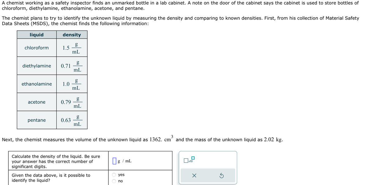 A chemist working as a safety inspector finds an unmarked bottle in a lab cabinet. A note on the door of the cabinet says the cabinet is used to store bottles of
chloroform, diethylamine, ethanolamine, acetone, and pentane.
The chemist plans to try to identify the unknown liquid by measuring the density and comparing to known densities. First, from his collection of Material Safety
Data Sheets (MSDS), the chemist finds the following information:
liquid
density
g
mL
chloroform
diethylamine 0.71
1.5
ethanolamine 1.0
acetone
pentane
0.79
0.63
g
mL
g
mL
mL
g
mL
3
Next, the chemist measures the volume of the unknown liquid as 1362. cm` and the mass of the unknown liquid as 2.02 kg.
Calculate the density of the liquid. Be sure
your answer has the correct number of
significant digits.
Given the data above, is it possible to
identify the liquid?
g/mL
yes
no
x10
X
Ś