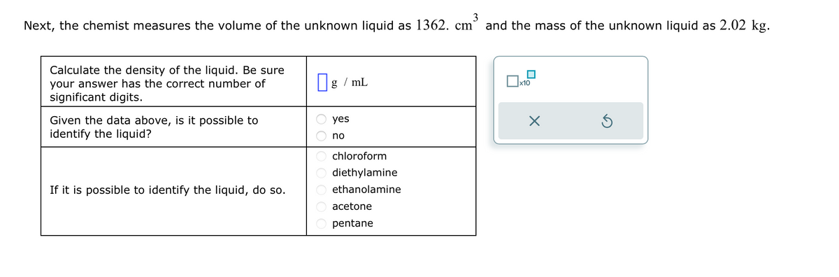 3
Next, the chemist measures the volume of the unknown liquid as 1362. cm and the mass of the unknown liquid as 2.02 kg.
Calculate the density of the liquid. Be sure
your answer has the correct number of
significant digits.
Given the data above, is it possible to
identify the liquid?
If it is possible to identify the liquid, do so.
g/mL
yes
no
chloroform
diethylamine
ethanolamine
acetone
pentane
■
x10
×