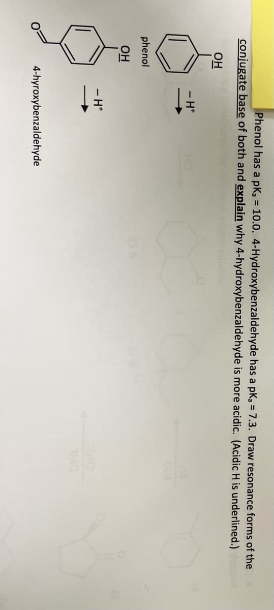 Phenol has a pka = 10.0. 4-Hydroxybenzaldehyde has a pka = 7.3. Draw resonance forms of the
conjugate base of both and explain why 4-hydroxybenzaldehyde is more acidic. (Acidic H is underlined.)
OH
phenol
OH
-H*
- H*
4-hyroxybenzaldehyde