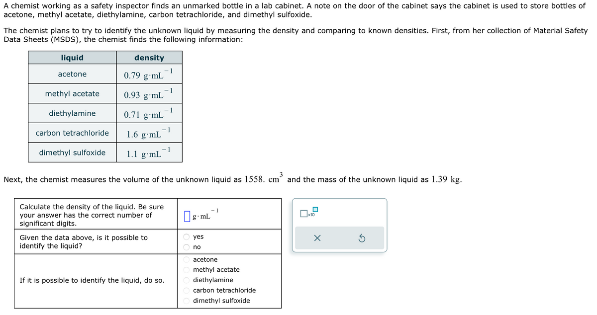 A chemist working as a safety inspector finds an unmarked bottle in a lab cabinet. A note on the door of the cabinet says the cabinet is used to store bottles of
acetone, methyl acetate, diethylamine, carbon tetrachloride, and dimethyl sulfoxide.
The chemist plans to try to identify the unknown liquid by measuring the density and comparing to known densities. First, from her collection of Material Safety
Data Sheets (MSDS), the chemist finds the following information:
density
0.79 g mL
liquid
acetone
methyl acetate
diethylamine
carbon tetrachloride
dimethyl sulfoxide
0.93 g mL
0.71 g mL
1.6 g mL
1.1 g⋅mL
– 1
Calculate the density of the liquid. Be sure
your answer has the correct number of
significant digits.
Given the data above, is it possible to
identify the liquid?
- 1
Next, the chemist measures the volume of the unknown liquid as 1558. cm` and the mass of the unknown liquid as 1.39 kg.
If it is possible to identify the liquid, do so.
- 1
1
DOO0
g.mL
yes
no
- 1
acetone
methyl acetate
diethylamine
carbon tetrachloride
dimethyl sulfoxide
x10
X
Ś