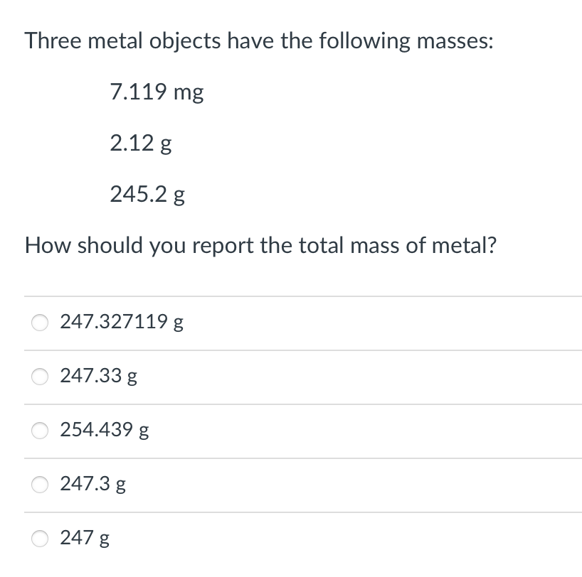 Three metal objects have the following masses:
7.119 mg
2.12 g
245.2 g
How should you report the total mass of metal?
247.327119 g
247.33 g
254.439 g
247.3 g
247 g