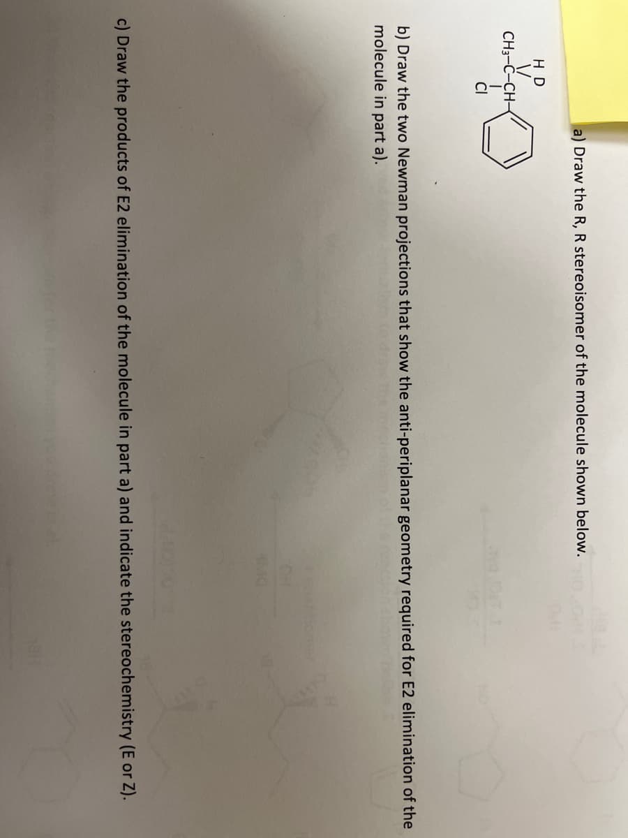 HD
V/
CH3-C-CH-
CI
a) Draw the R, R stereoisomer of the molecule shown below.
b) Draw the two Newman projections that show the anti-periplanar geometry required for E2 elimination of the
molecule in part a).
c) Draw the products of E2 elimination of the molecule in part a) and indicate the stereochemistry (E or Z).