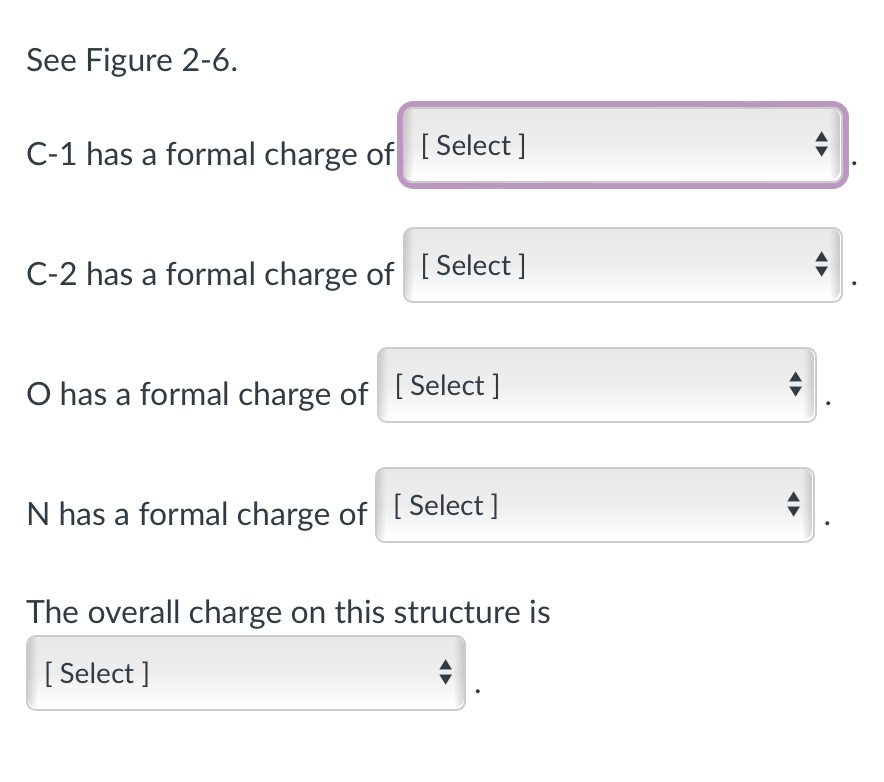 See Figure 2-6.
C-1 has a formal charge of [Select]
C-2 has a formal charge of [Select ]
O has a formal charge of [Select ]
N has a formal charge of [Select]
The overall charge on this structure is
[Select]