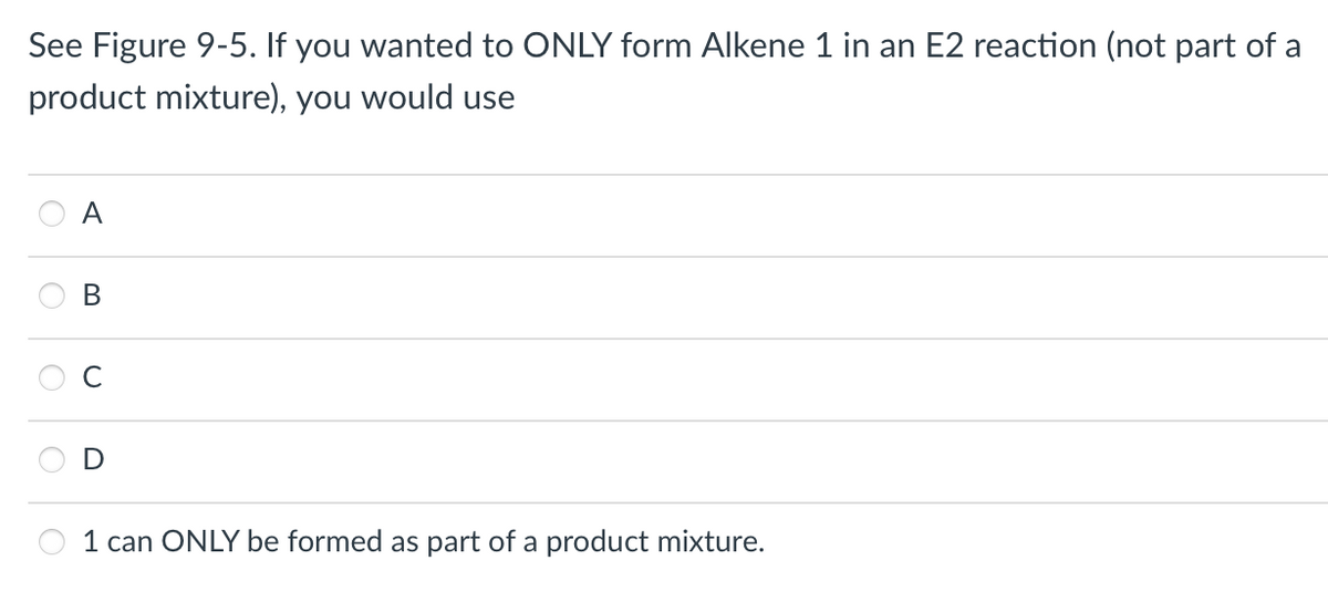 See Figure 9-5. If you wanted to ONLY form Alkene 1 in an E2 reaction (not part of a
product mixture), you would use
A
B
1 can ONLY be formed as part of a product mixture.