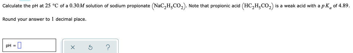 Calculate the pH at 25 °C of a 0.30M solution of sodium propionate (NaC,H,CO,). Note that propionic acid (HC,H,CO,) is a weak acid with a p K, of 4.89.
Round your answer to 1 decimal place.
pH =
