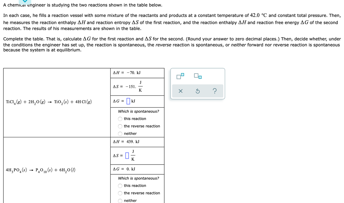 A chemicai engineer is studying the two reactions shown in the table below.
In each case, he fills a reaction vessel with some mixture of the reactants and products at a constant temperature of 42.0 °C and constant total pressure. Then,
he measures the reaction enthalpy AH and reaction entropy AS of the first reaction, and the reaction enthalpy AH and reaction free energy AG of the second
reaction. The results of his measurements are shown in the table.
Complete the table. That is, calculate AG for the first reaction and AS for the second. (Round your answer to zero decimal places.) Then, decide whether, under
the conditions the engineer has set up, the reaction is spontaneous, the reverse reaction is spontaneous, or neither forward nor reverse reaction is spontaneous
because the system is at equilibrium.
ΔΗ Ξ
- 70. kJ
J
AS = -151.
K
TiCl, (g) + 2H,0(g) →
Tio, (s) + 4H Cl (g)
AG = || kJ
Which is spontaneous?
this reaction
the reverse reaction
neither
AH = 439. kJ
AS =
K
4H,PO, (s) → P,010 (s) + 6H,0 (1)
AG = 0. kJ
Which is spontaneous?
this reaction
the reverse reaction
neither
