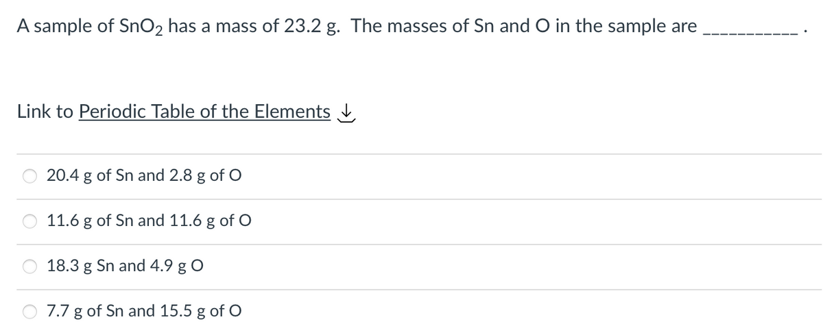 A sample of SnO₂ has a mass of 23.2 g. The masses of Sn and O in the sample are
Link to Periodic Table of the Elements
20.4 g of Sn and 2.8 g of O
11.6 g of Sn and 11.6 g of O
18.3 g Sn and 4.9 g O
7.7 g of Sn and 15.5 g of O