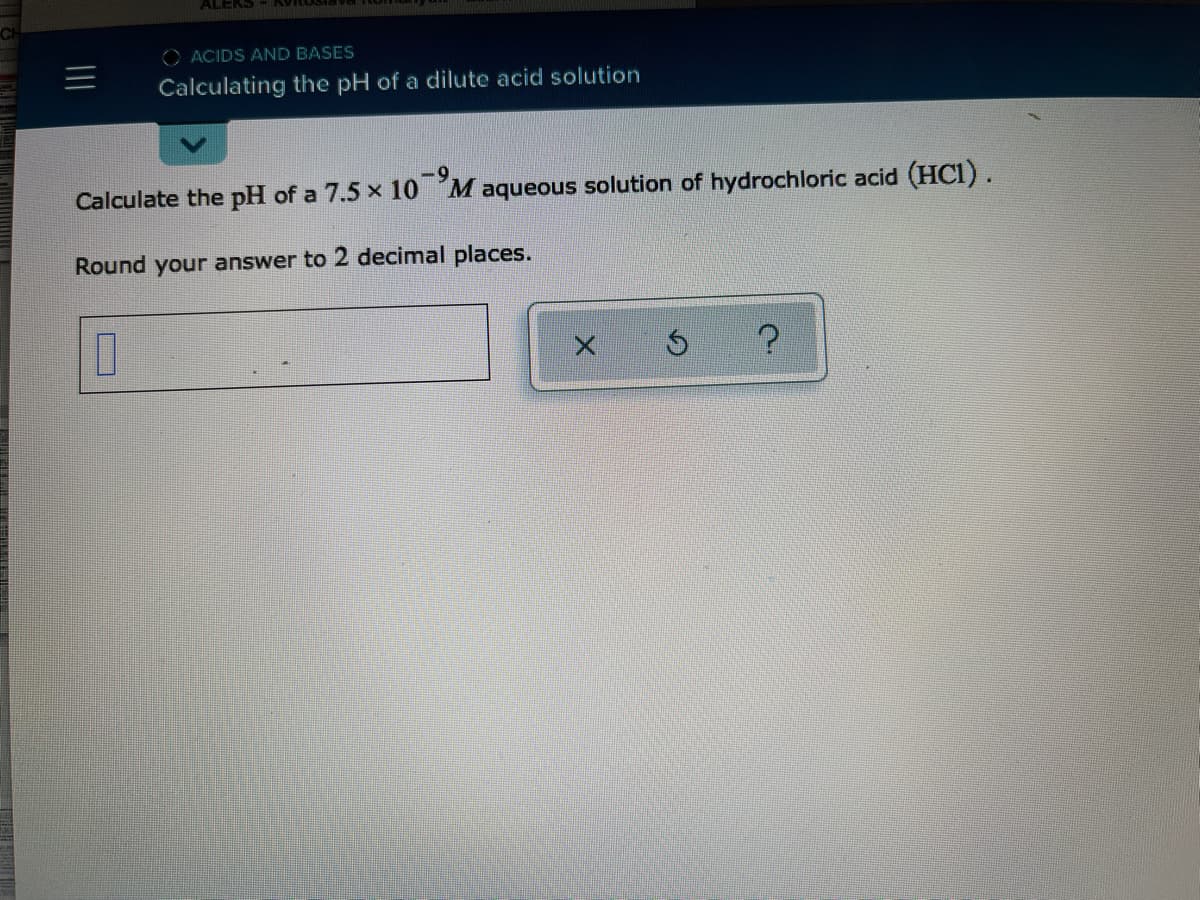 ALEKS K
O ACIDS AND BASES
Calculating the pH of a dilute acid solution
-9.
Calculate the pH of a 7.5 x 10 M aqueous solution of hydrochloric acid (HC1).
Round your answer to 2 decimal places.
