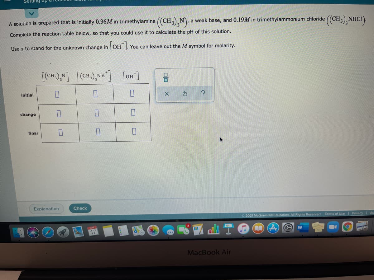 Sêtting up
A solution is prepared that is initially 0.36M in trimethylamine ((CH,),N), a weak base, and 0.19M in trimethylammonium chloride ((CH,) NHCI
Complete the reaction table below, so that you could use it to calculate the pH of this solution.
Use x to stand for the unknown change in OH . You can leave out the M symbol for molarity.
[(CH.),N]
[(cH.),NH]
[oH]
initial
change
final
Explanation
Check
2021 McGraw-Hill Education. All Rights Reserved. Terms of Use
Privacy Ac
17
MacBook Air
