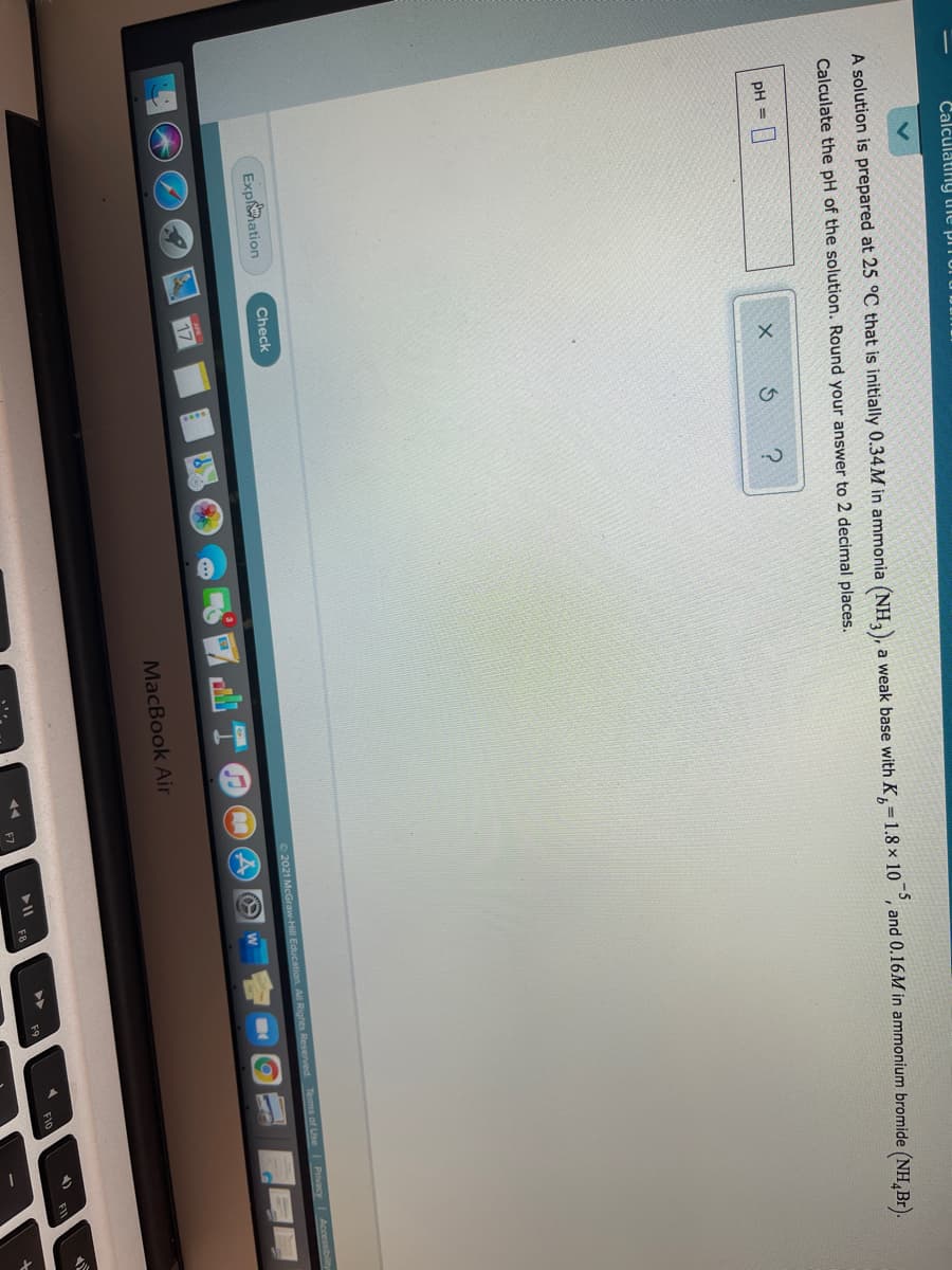 Calculatiny the pii
A solution is prepared at 25 °C that is initially 0.34M in ammonia (NH,), a weak base with K,=1.8 × 10 °, and 0.16M in ammonium bromide (NH,Br).
Calculate the pH of the solution. Round your answer to 2 decimal places.
pH =
Exphation
Check
O2021 McGraw-Hill Education, All Rights Reserved Tems of Use Privacy Accessibility
17
MacBook Air
FI
FB
F9
F10
