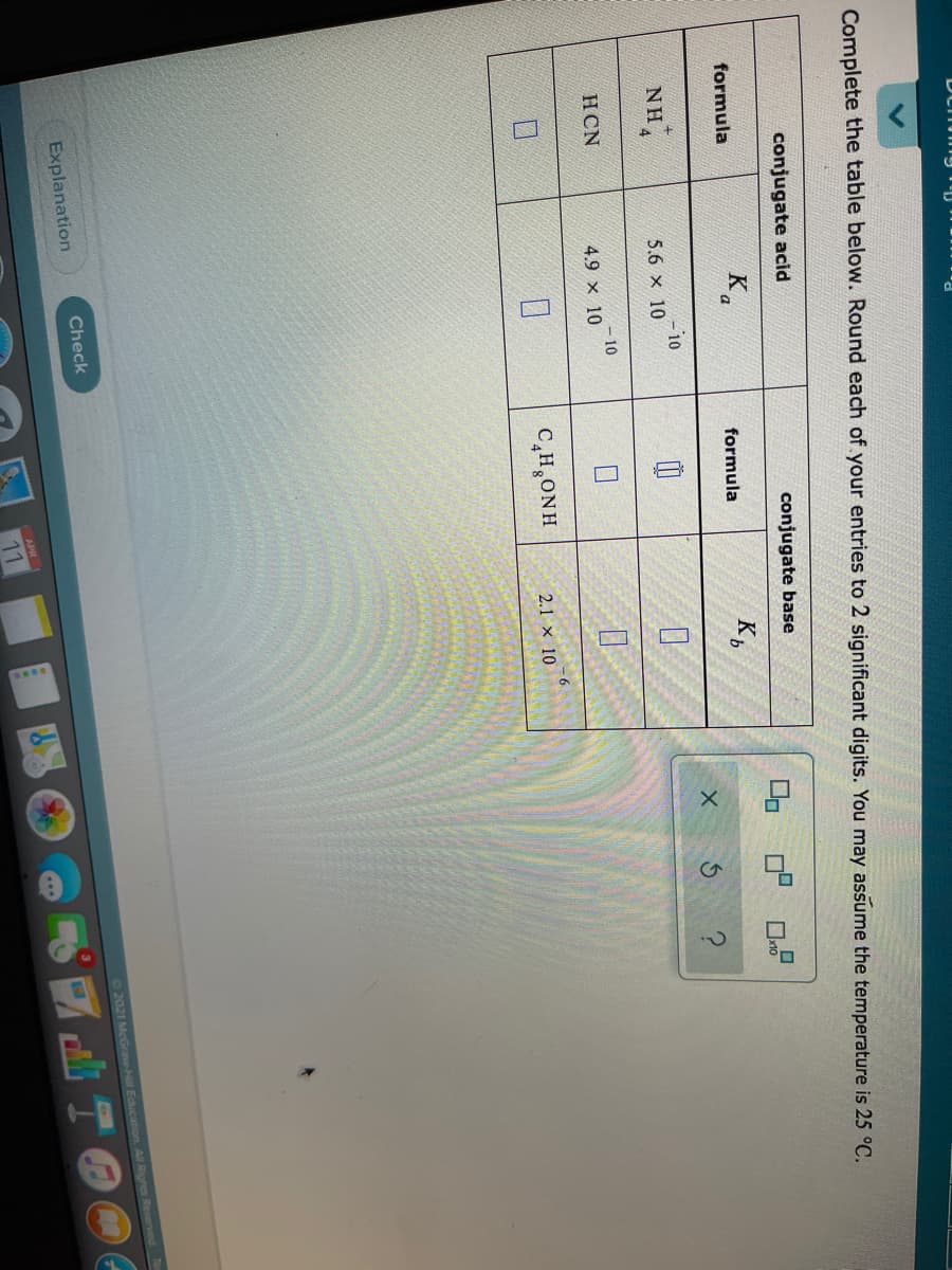 Complete the table below. Round each of your entries to 2 significant digits. You may assume the temperature is 25 °C.
conjugate acid
conjugate base
formula
Ka
K,
formula
NH.
-10
5.6 x 10
HCN
-10
4.9 x 10
C,H,ONH
2.1 × 10
Check
O2021 MeGrave-Hill Education. All Rights Reserved
Explanation
APR
11
