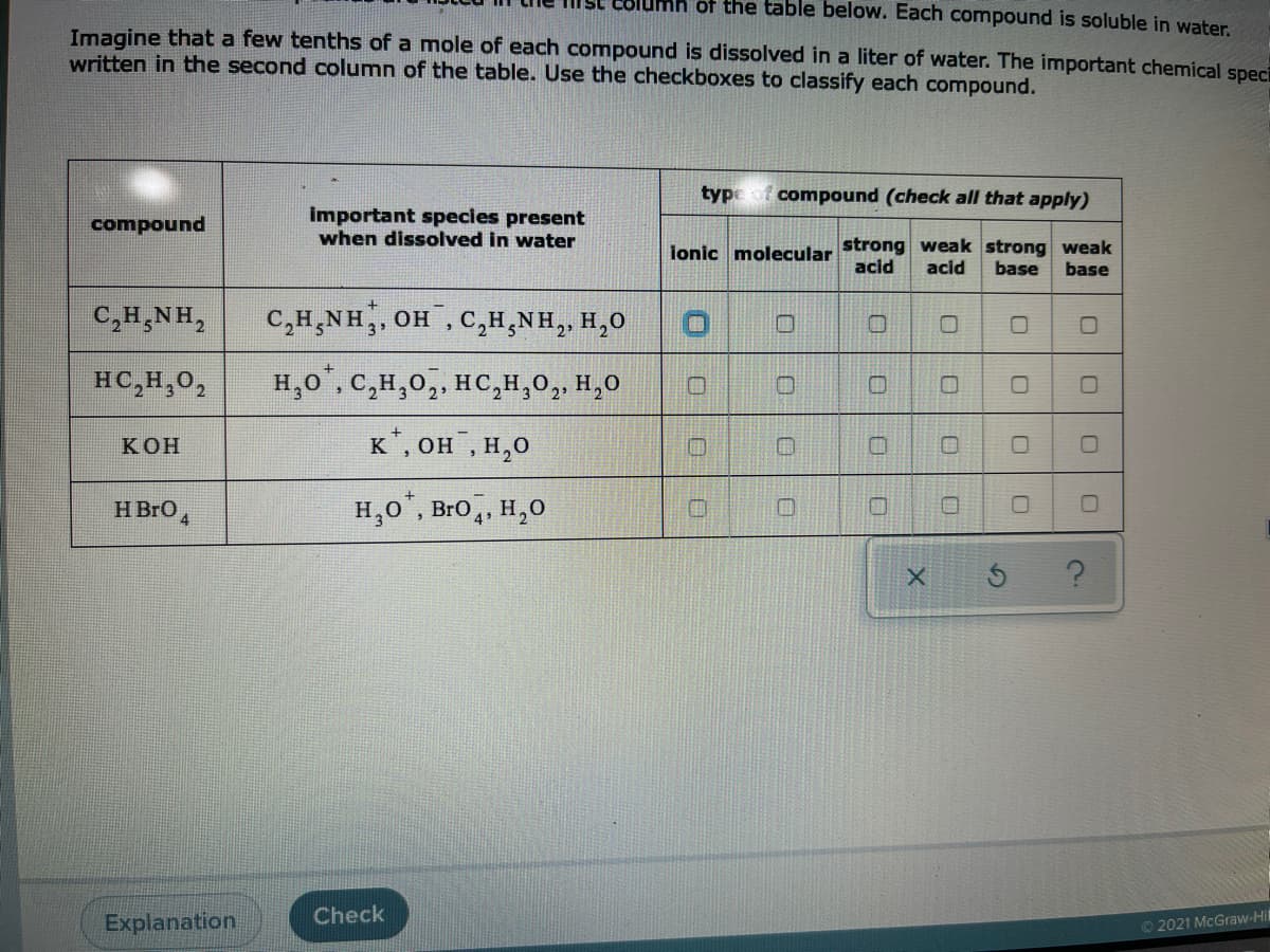 ISC Columh of the table below. Each compound is soluble in water.
Imagine that a few tenths of a mole of each compound is dissolved in a liter of water. The important chemical speci
written in the second column of the table. Use the checkboxes to classify each compound.
type
compound (check all that apply)
important species present
when dissolved in water
compound
ionic molecular
strong weak strong weak
acid
base
acid
base
C,H,NH,
C,H,NH,, OH , C,H,NH,, H,0
HC,H,0,
H,0", C,H,0,, HC,H,0,, H,0
К ОН
к', он, н,о
H BrO4
H,0°, Bro, H,0
Check
Explanation
©2021 McGraw-Hil
