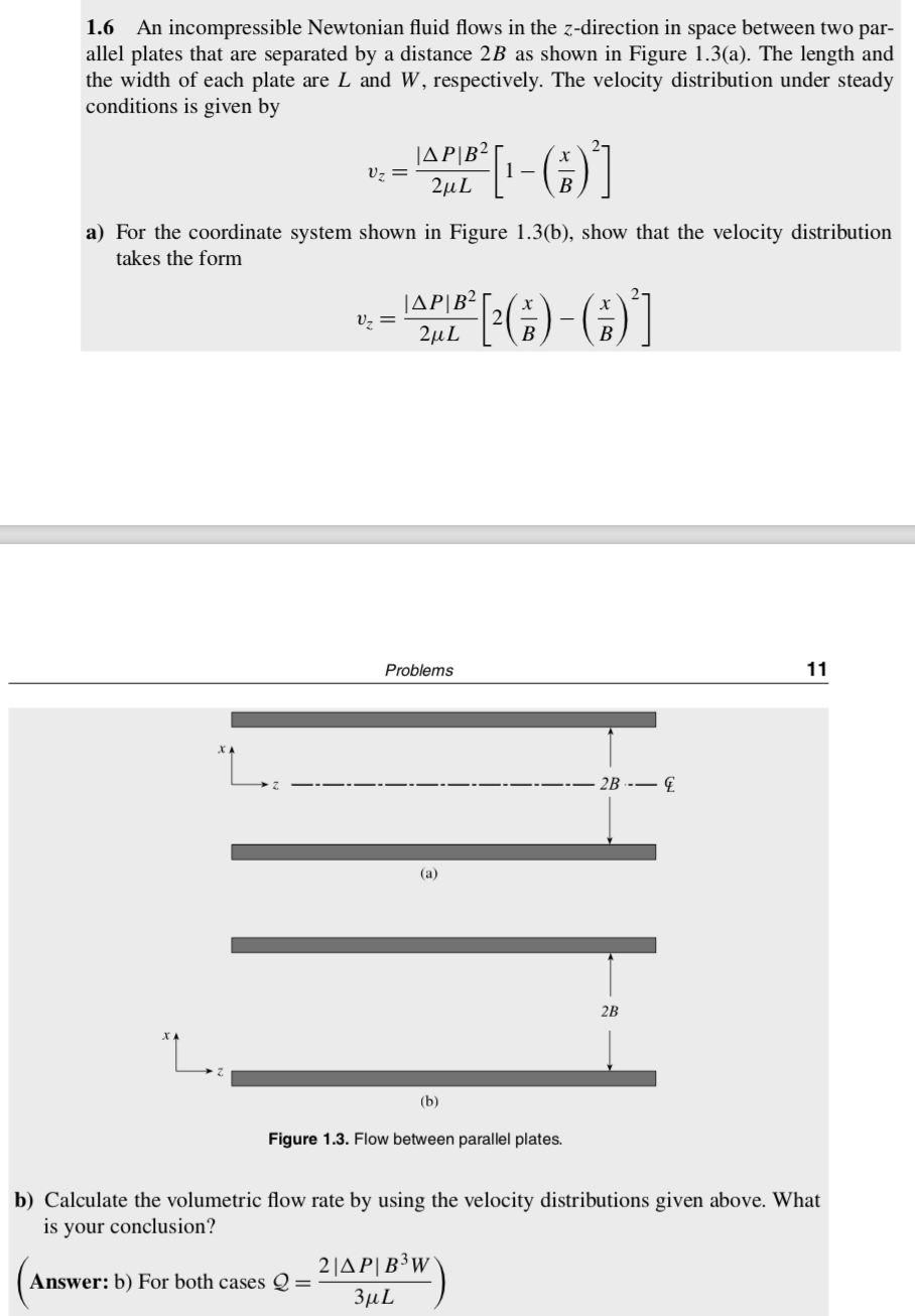 1.6 An incompressible Newtonian fluid flows in the z-direction in space between two par-
allel plates that are separated by a distance 2B as shown in Figure 1.3(a). The length and
the width of each plate are L and W, respectively. The velocity distribution under steady
conditions is given by
JAP|B²
Vz =
2µL
B
a) For the coordinate system shown in Figure 1.3(b), show that the velocity distribution
takes the form
JAP|B?
v, =
2μL
Problems
11
- 2B --– €.
(a)
2B
(b)
Figure 1.3. Flow between parallel plates.
b) Calculate the volumetric flow rate by using the velocity distributions given above. What
is your conclusion?
2|A P|B³W
Answer: b) For both cases Q =
3µL
