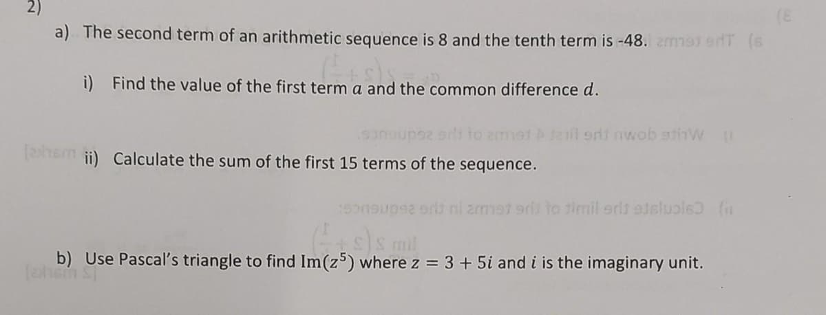 a) The second term of an arithmetic sequence is 8 and the tenth term is -48. zma) edT (s
i) Find the value of the first term a and the common difference d.
sonsupsz srit to emot 21 srit nwob stW (1
[ashem ii) Calculate the sum of the first 15 terms of the sequence.
sonsupsa srit ni armet sri to timil erit etsluple) (n
(+s)s mil
b) Use Pascal's triangle to find Im (z5) where z = 3 + 5i and i is the imaginary unit.
(ahom ST