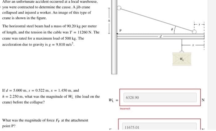 After an unfortunate accident occurred at a local warehouse,
you were contracted to determine the cause. A jib crane
collapsed and injured a worker. An image of this type of
crane is shown in the figure.
The horizontal steel beam had a mass of 90.20 kg per meter
of length, and the tension in the cable was T = 11260 N. The
crane was rated for a maximum load of 500 kg. The
acceleration due to gravity is g = 9.810 m/s².
If d = 5.000 m, s = 0.522 m, x = 1.450 m, and
h = 2.250 m, what was the magnitude of W. (the load on the
crane) before the collapse?
What was the magnitude of force Fp at the attachment
point P?
W₁ =
6
6328.90
Incorrect
11675.01
0
W₁
N
4