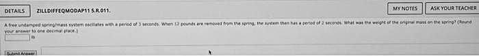 DETAILS
ZILLDIFFEQMODAP11 5.R.011.
ASK YOUR TEACHER
A free undamped spring/mess system osciliates with a period of 3 seconds. When 13 pounds are removed from the spring, the system then has a period of 2 seconds What was the weight of the original mass on the spring? (Round)
your answer to one decimal prace.)
MY NOTES
Submit Mawer