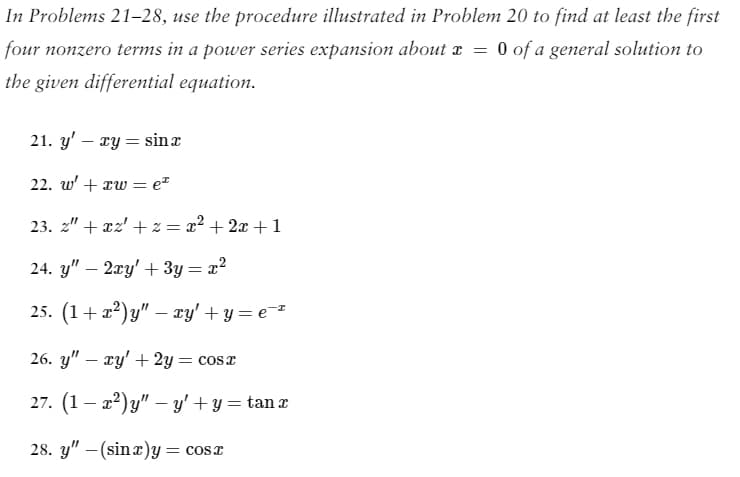 In Problems 21-28, use the procedure illustrated in Problem 20 to find at least the first
four nonzero terms in a power series expansion about x
=
0 of a general solution to
the given differential equation.
21. y' - xy = sin a
22. w' + xw =
23. 2" + x2 +2 = x² + 2x + 1
24. y" - 2xy' + 3y = x²
25. (1+x²)y" — xy' +y=e=²
= ez
26. y" - xy + 2y = cosx
27. (1-x²)y" — y' + y = tan x
28. y" (sinx)y = cos x