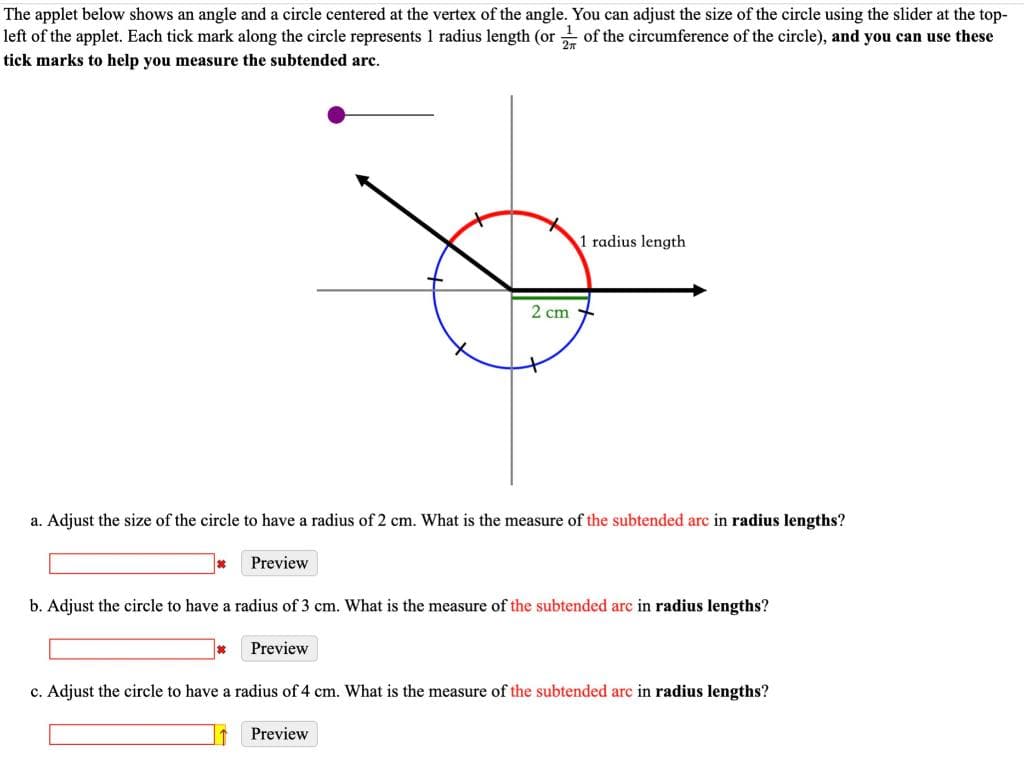 The applet below shows an angle and a circle centered at the vertex of the angle. You can adjust the size of the circle using the slider at the top-
left of the applet. Each tick mark along the circle represents 1 radius length (or of the circumference of the circle), and you can use these
tick marks to help you measure the subtended arc.
*
a. Adjust the size of the circle to have a radius of 2 cm. What is the measure of the subtended arc in radius lengths?
Preview
2 cm
Preview
1 radius length
b. Adjust the circle to have a radius of 3 cm. What is the measure of the subtended arc in radius lengths?
Preview
c. Adjust the circle to have a radius of 4 cm. What is the measure of the subtended arc in radius lengths?