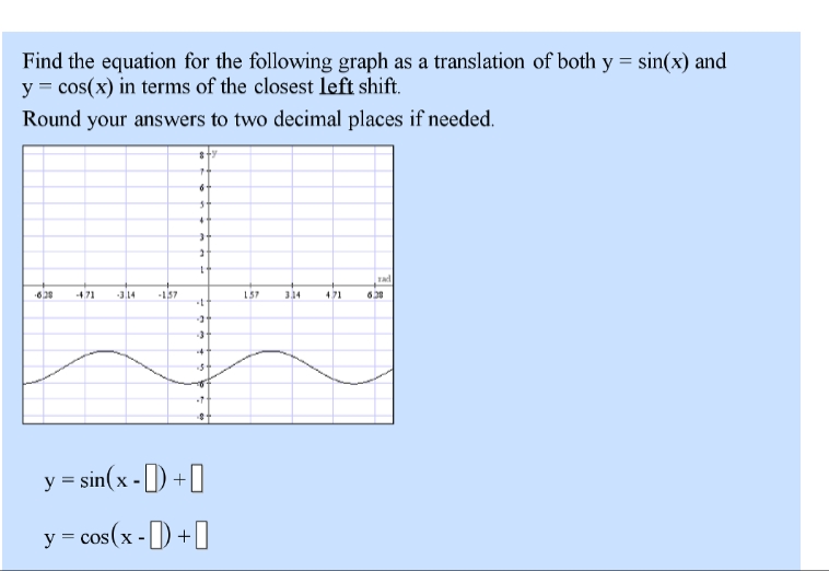 Find the equation for the following graph as a translation of both y = sin(x) and
y = cos(x) in terms of the closest left shift.
Round your answers to two decimal places if needed.
-628 -471 -3.14 -157
= sin(x -+
y = cos(x -+
2
1
-t
-3
157
3.34
471
rad
628