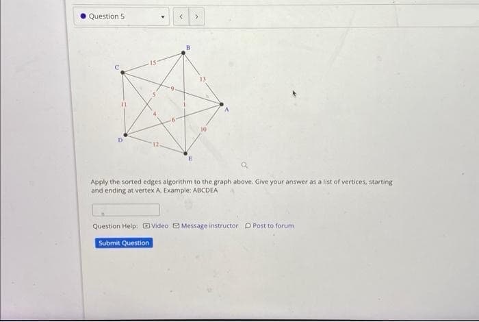 Question 5
<
B
>
a
Apply the sorted edges algorithm to the graph above. Give your answer as a list of vertices, starting
and ending at vertex A. Example: ABCDEA
Question Help: Video Message instructor D Post to forum
Submit Question