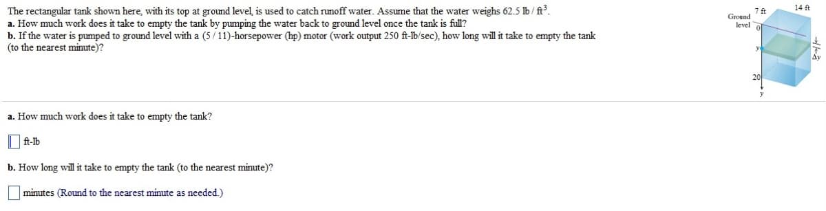 The rectangular tank shown here, with its top at ground level is used to catch runoff water. Assume that the water weighs 62.5 lb/ft³.
a. How much work does it take to empty the tank by pumping the water back to ground level once the tank is full?
b. If the water is pumped to ground level with a (5/11)-horsepower (hp) motor (work output 250 ft-lb/sec), how long will it take to empty the tank
(to the nearest minute)?
a. How much work does it take to empty the tank?
ft-lb
b. How long will it take to empty the tank (to the nearest minute)?
minutes (Round to the nearest minute as needed.)
7 ft
level of
Ground
14 ft