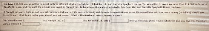 You have $97,000 you would like to invest in three different stocks: MarkyB Inc., JohnJohn Ltd., and Garretts Spaghetti House. You would like to invest no more than $19,000 in Garretts
Spaghetti House, and you want the amount you invest in Marky Inc., to be at least the amount invested in JohnJohn Ltd. and Garretts Spaghetti House combined.
If MarkyB Inc. earns 16% annual interest, JohnJohn Ltd, earns 13% annual interest, and Garretts Spaghetti House earns 7% annual interest, how much money (in dollars) should you
invest in each stock to maximize your annual interest earned? What is the maximum annual interest earned?
into Marky Inc., $
into JohnJohn Ltd., and s
You should invest s
annual interest s
Into Garretts Spaghetti House, which will give you give you maximum