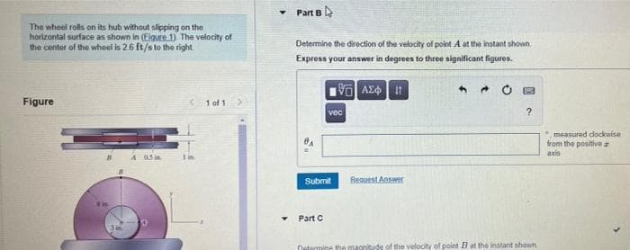 The wheel rolls on its hub without slipping on the
horizontal surface as shown in (Figure 1) The velocity of
the center of the wheel is 2.6 ft/s to the right
Figure
"1 4 05
1 of 1
Part B
Determine the direction of the velocity of point A at the instant shown
Express your answer in degrees to three significant figures.
Submit
▼ Part C
15] ΑΣΦΗ
vec
Request Answer
?
Determine the magnitude of the velocity of point B at the instant shown
measured clockwise
from the positive
axis
S