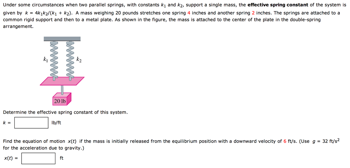 Under some circumstances when two parallel springs, with constants k₁ and k2, support a single mass, the effective spring constant of the system is
given by k = 4k1k₂/(k₁ + k₂). A mass weighing 20 pounds stretches one spring 4 inches and another spring 2 inches. The springs are attached to a
common rigid support and then to a metal plate. As shown in the figure, the mass is attached to the center of the plate in the double-spring
arrangement.
k₂
II
k =
20 lb
Determine the effective spring constant of this system.
lb/ft
Find the equation of motion x(t) if the mass is initially released from the equilibrium position with a downward velocity of 6 ft/s. (Use g
for the acceleration due to gravity.)
32 ft/s²
x(t) =
ft
