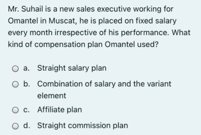 Mr. Suhail is a new sales executive working for
Omantel in Muscat, he is placed on fixed salary
every month irrespective of his performance. What
kind of compensation plan Omantel used?
a. Straight salary plan
b. Combination of salary and the variant
element
O c. Affiliate plan
d. Straight commission plan
