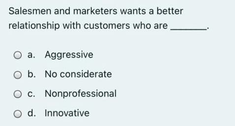 Salesmen and marketers wants a better
relationship with customers who are
O a. Aggressive
O b. No considerate
O c. Nonprofessional
O d. Innovative
