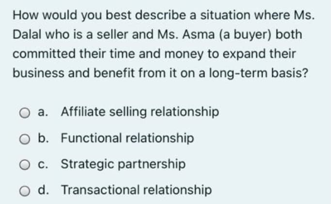 How would you best describe a situation where Ms.
Dalal who is a seller and Ms. Asma (a buyer) both
committed their time and money to expand their
business and benefit from it on a long-term basis?
O a. Affiliate selling relationship
b. Functional relationship
O c. Strategic partnership
O d. Transactional relationship
