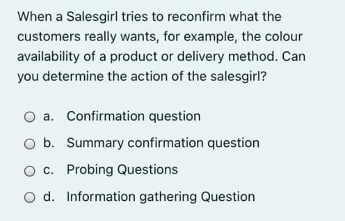 When a Salesgirl tries to reconfirm what the
customers really wants, for example, the colour
availability of a product or delivery method. Can
you determine the action of the salesgirl?
O a. Confirmation question
O b. Summary confirmation question
O c. Probing Questions
O d. Information gathering Question
