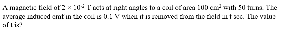 A magnetic field of 2 x 102 T acts at right angles to a coil of area 100 cm? with 50 turns. The
average induced emf in the coil is 0.1 V when it is removed from the field in t sec. The value
of t is?
