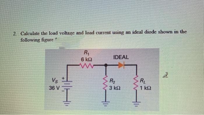 2. Calculate the load voltage and load current using an ideal diode shown in the
following figure
6 k2
IDEAL
+.
Vs
R2
RL
36 V
3 kQ
1 k2
