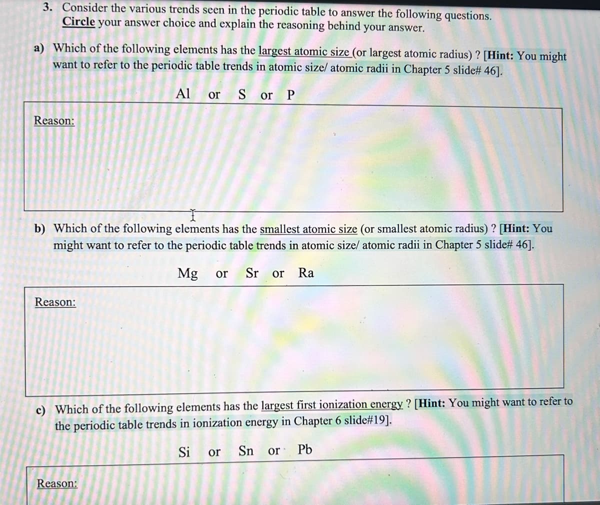 3. Consider the various trends seen in the periodic table to answer the following questions.
Circle your answer choice and explain the reasoning behind your answer.
a) Which of the following elements has the largest atomic size (or largest atomic radius) ? [Hint: You might
want to refer to the periodic table trends in atomic size/ atomic radii in Chapter 5 slide# 46].
Al or S or P
Reason:
b) Which of the following elements has the smallest atomic size (or smallest atomic radius)? [Hint: You
might want to refer to the periodic table trends in atomic size/ atomic radii in Chapter 5 slide# 46].
Mg or Sr or Ra
Reason:
c) Which of the following elements has the largest first ionization energy? [Hint: You might want to refer to
the periodic table trends in ionization energy in Chapter 6 slide#19].
Si or
Sn or Pb
Reason: