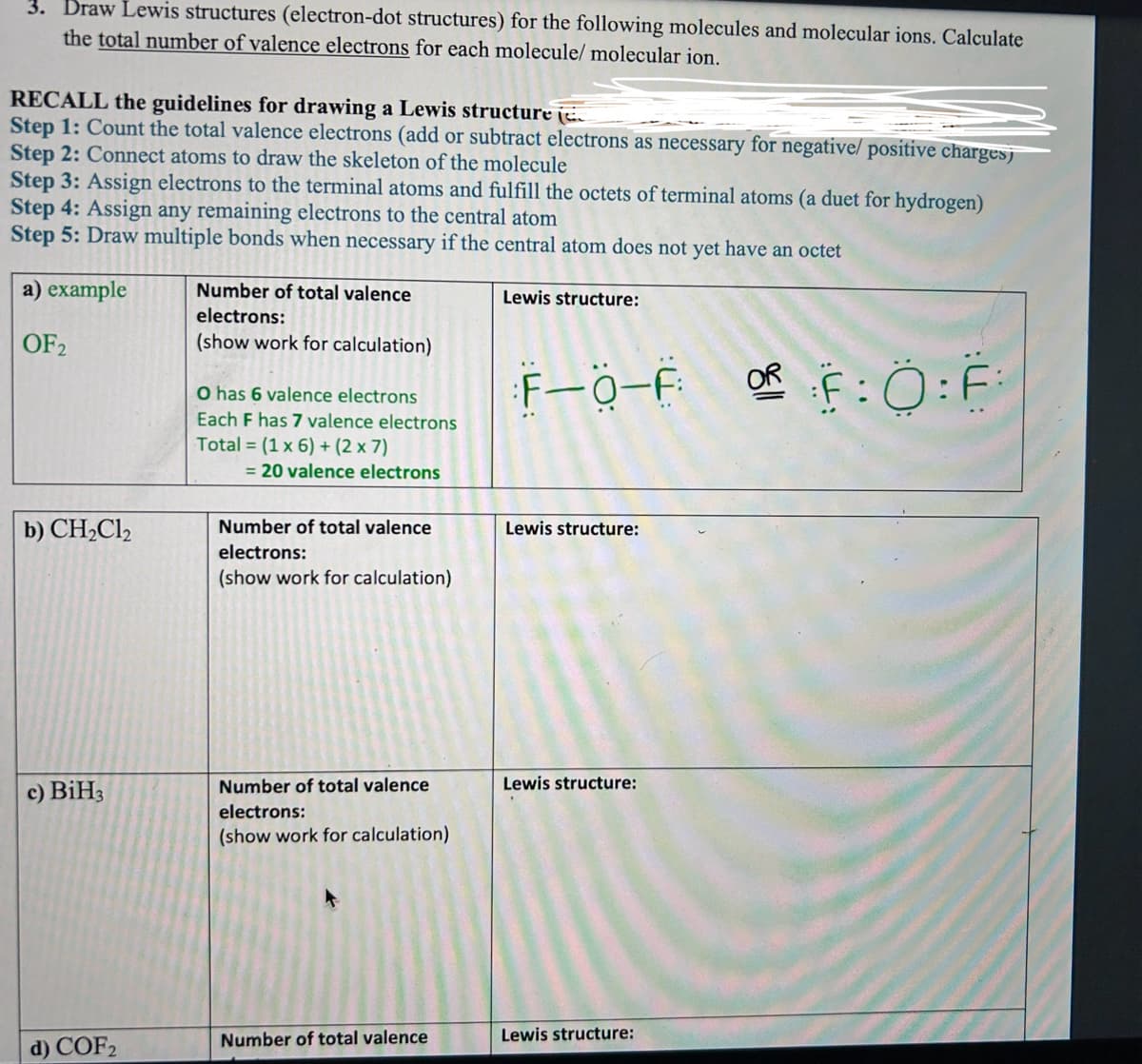 3. Draw Lewis structures (electron-dot structures) for the following molecules and molecular ions. Calculate
the total number of valence electrons for each molecule/ molecular ion.
RECALL the guidelines for drawing a Lewis structure
Step 1: Count the total valence electrons (add or subtract electrons as necessary for negative/ positive chargesj
Step 2: Connect atoms to draw the skeleton of the molecule
Step 3: Assign electrons to the terminal atoms and fulfill the octets of terminal atoms (a duet for hydrogen)
Step 4: Assign any remaining electrons to the central atom
Step 5: Draw multiple bonds when necessary if the central atom does not yet have an octet
a) example
OF 2
b) CH₂Cl₂
c) BiH3
d) COF₂
Number of total valence
electrons:
(show work for calculation)
O has 6 valence electrons
Each F has 7 valence electrons
Total = (1 x 6) + (2 x 7)
= 20 valence electrons
Number of total valence
electrons:
(show work for calculation)
Number of total valence
electrons:
(show work for calculation)
Number of total valence
Lewis structure:
F-O-F OF:0:F
Lewis structure:
Lewis structure:
Lewis structure: