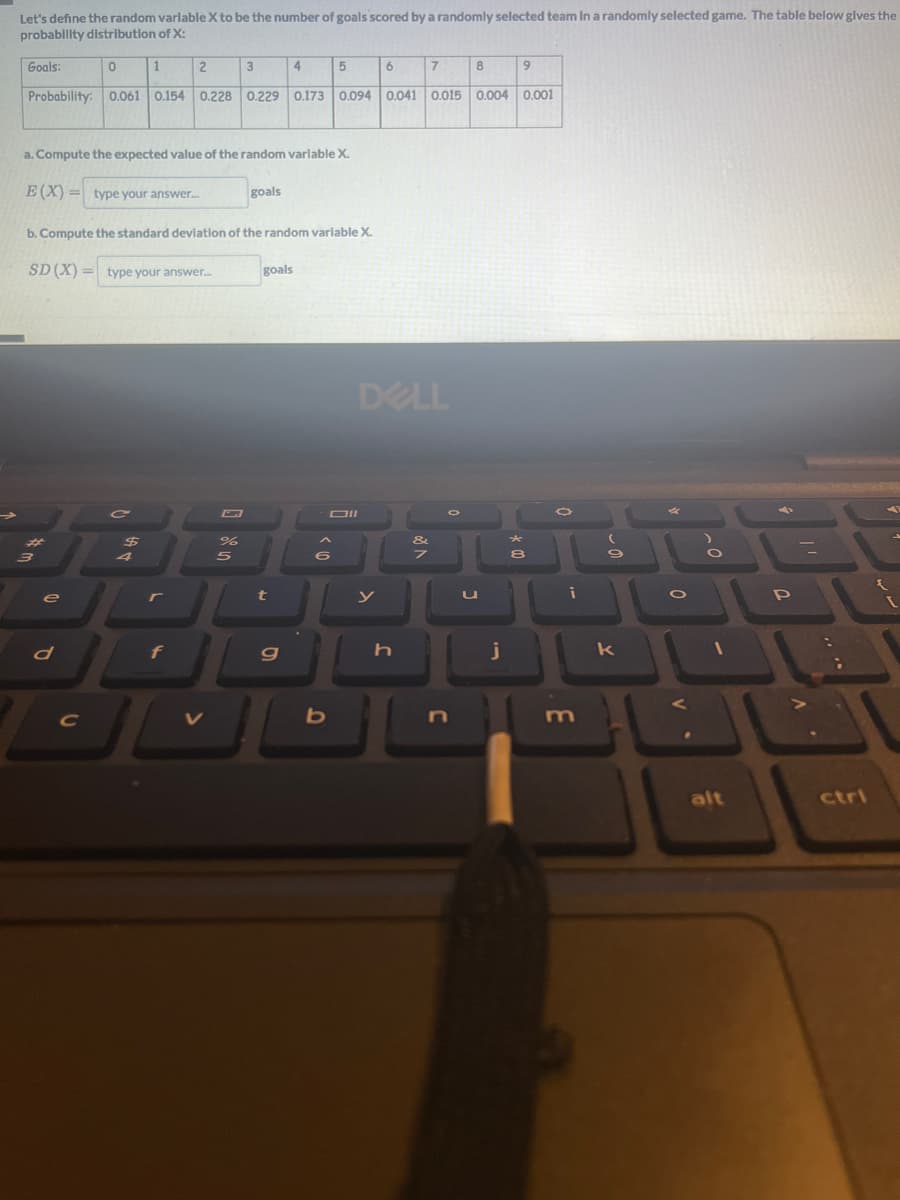 Let's define the random variable X to be the number of goals scored by a randomly selected team in a randomly selected game. The table below gives the
probability distribution of X:
Goals:
0
e
d
C
1
7
9
Probability: 0.061 0.154 0.228 0.229 0.173 0.094 0.041 0.015 0.004 0.001
a. Compute the expected value of the random variable X.
E(X)= type your answer....
C
$
b. Compute the standard deviation of the random variable X.
SD (X)= type your answer...
4
2
L
f
3
un do
%
5
goals
4
goals
t
g
>
5
<10
6
JUL
b
6
DELL
y
h
V &
8
J
U
j
8
i
9
k
0
V
CO
1
alt
31
P
ctri