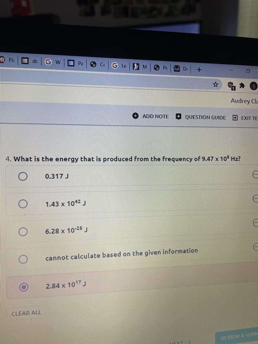 R Fla
do
G w
!!
Pa
G Le M
Pc
A De
Audrey Cla
+ ADD NOTE
QUESTION GUIDE
5 EXIT TE
4. What is the energy that is produced from the frequency of 9.47 x 108 Hz?
0.317 J
1.43 x 1042 J
6.28 x 10-25 J
cannot calculate based on the given information
2.84 x 1017 J
CLEAR ALL
REVIEW & SUBM
NEYT
