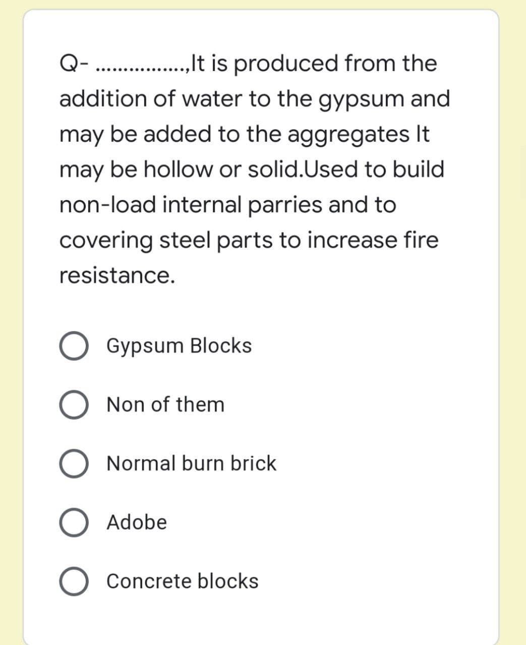 Q- .. .,.tis produced from the
addition of water to the gypsum and
.......,
may be added to the aggregates It
may be hollow or solid.Used to build
non-load internal parries and to
covering steel parts to increase fire
resistance.
Gypsum Blocks
Non of them
Normal burn brick
Adobe
Concrete blocks
