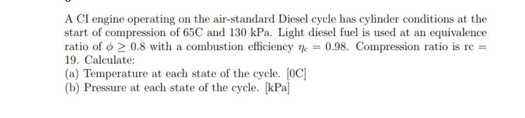 A CI engine operating on the air-standard Diesel cycle has cylinder conditions at the
start of compression of 65C and 130 kPa. Light diesel fuel is used at an equivalence
ratio of o > 0.8 with a combustion efficiency ne = 0.98. Compression ratio is rc =
19. Calculate:
(a) Temperature at each state of the cycle. [0C]
(b) Pressure at each state of the cycle. [kPa
