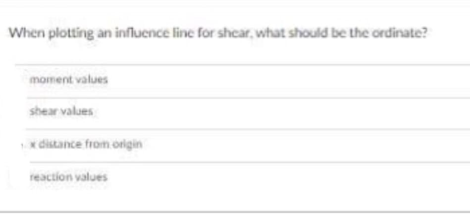 When plotting an influence line for shcar, what should be the ordinate?
moment values
shear values
x distance from origin
reaction values

