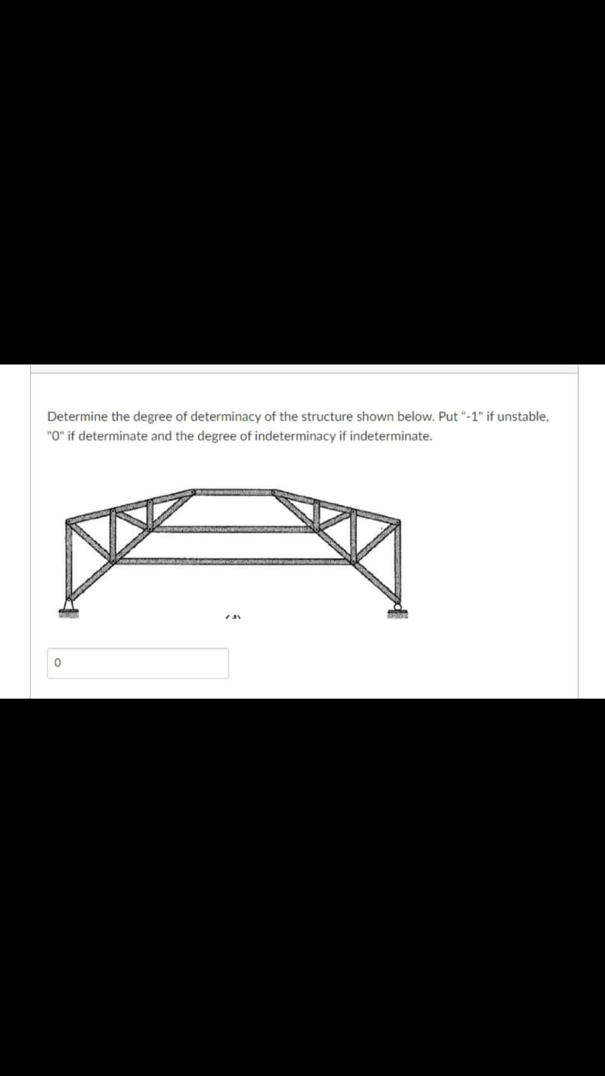 Determine the degree of determinacy of the structure shown below. Put "-1" if unstable,
"O" if determinate and the degree of indeterminacy if indeterminate.
