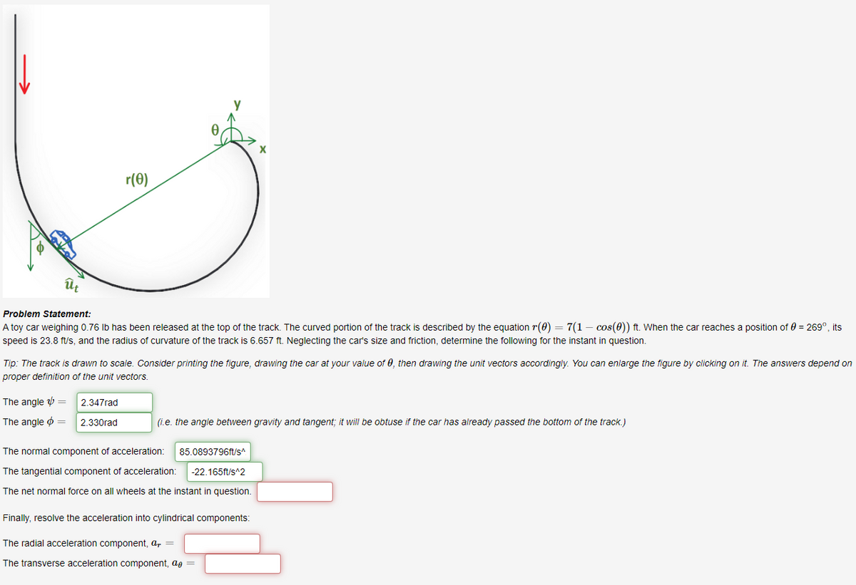 r(0)
ût
Problem Statement:
A toy car weighing 0.76 Ib has been released at the top of the track. The curved portion of the track is described by the equation r(0) = 7(1 – cos(0)) ft. When the car reaches a position of 0 = 269°, its
speed is 23.8 ft/s, and the radius of curvature of the track is 6.657 ft. Neglecting the car's size and friction, determine the following for the instant in question.
Tip: The track is drawn to scale. Consider printing the figure, drawing the car at your value of 0, then drawing the unit vectors accordingly. You can enlarge the figure by clicking on it. The answers depend on
proper definition of the unit vectors.
The angle =
2.347rad
The angle o =
2.330rad
(i.e. the angle between gravity and tangent; it will be obtuse if the car has already passed the bottom of the track.)
The normal component of acceleration:
85.0893796ft/s
The tangential component of acceleration:
-22.165ft/s^2
The net normal force on all wheels at the instant in question.
Finally, resolve the acceleration into cylindrical components:
The radial acceleration component, a, =
The transverse acceleration component, ag =
