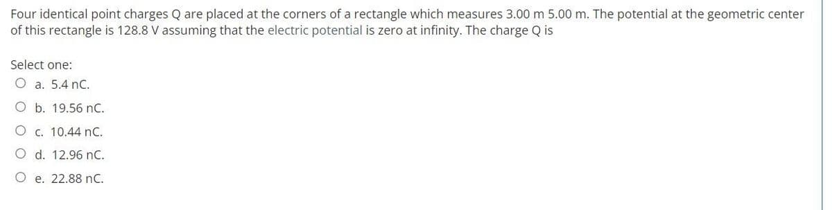 Four identical point charges Q are placed at the corners of a rectangle which measures 3.00 m 5.00 m. The potential at the geometric center
of this rectangle is 128.8 V assuming that the electric potential is zero at infinity. The charge Q is
Select one:
O a. 5.4 nC.
O b. 19.56 nC.
O c. 10.44 nC.
O d. 12.96 nC.
O e. 22.88 nC.
